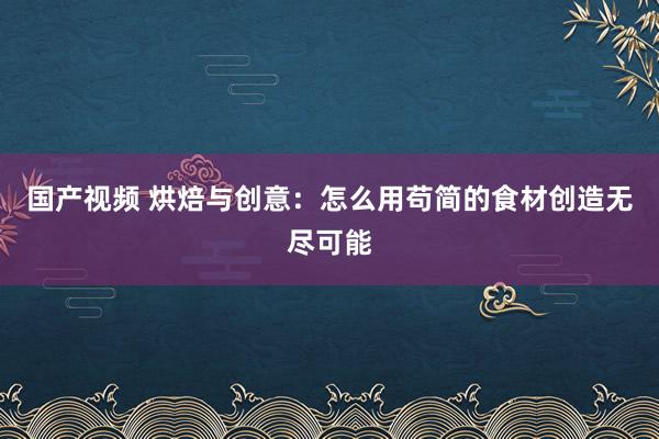 国产视频 烘焙与创意：怎么用苟简的食材创造无尽可能