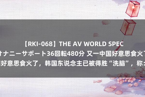 【RKI-068】THE AV WORLD SPECIAL あなただけに 最高のオナニーサポート36回転480分 又一中国好意思食火了，韩国东说念主已被得胜“洗脑”，称：要去中国旅游！