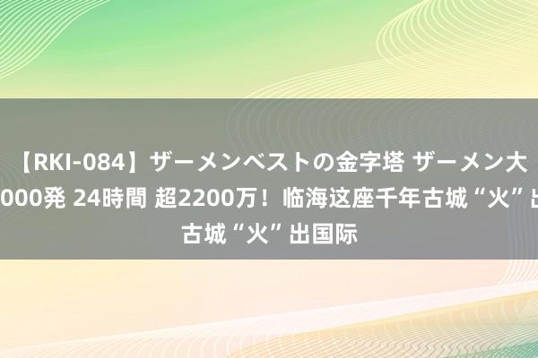 【RKI-084】ザーメンベストの金字塔 ザーメン大好き2000発 24時間 超2200万！临海这座千年古城“火”出国际