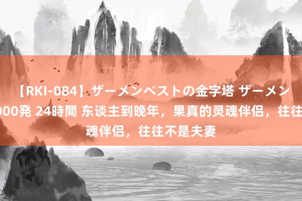 【RKI-084】ザーメンベストの金字塔 ザーメン大好き2000発 24時間 东谈主到晚年，果真的灵魂伴侣，往往不是夫妻