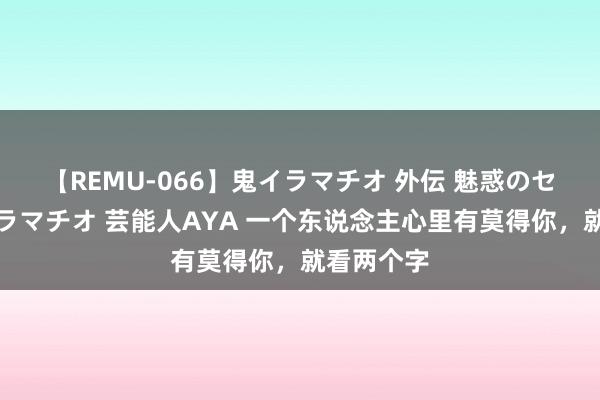 【REMU-066】鬼イラマチオ 外伝 魅惑のセクシーイラマチオ 芸能人AYA 一个东说念主心里有莫得你，就看两个字