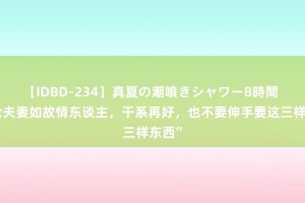 【IDBD-234】真夏の潮噴きシャワー8時間 “无论夫妻如故情东谈主，干系再好，也不要伸手要这三样东西”