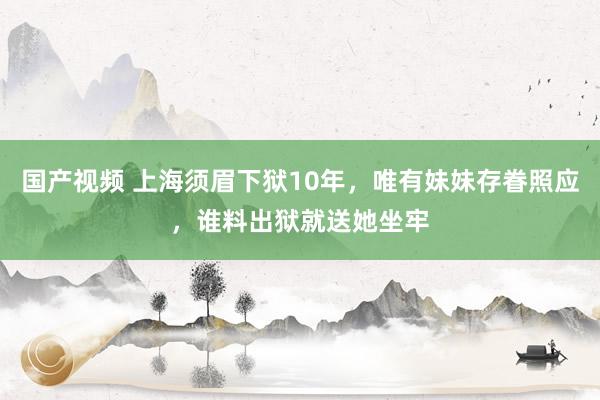 国产视频 上海须眉下狱10年，唯有妹妹存眷照应，谁料出狱就送她坐牢