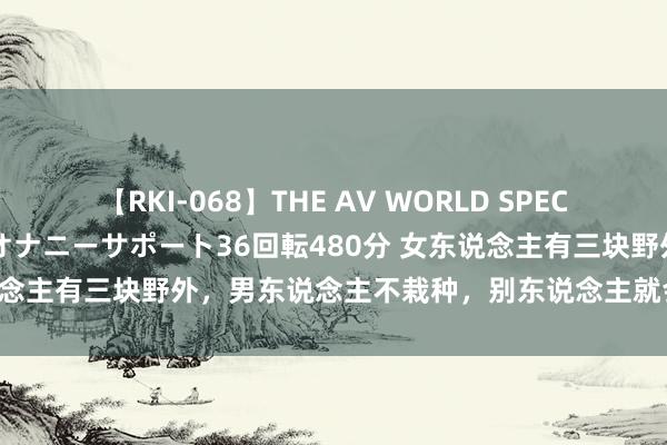 【RKI-068】THE AV WORLD SPECIAL あなただけに 最高のオナニーサポート36回転480分 女东说念主有三块野外，男东说念主不栽种，别东说念主就会抢着替你耕。