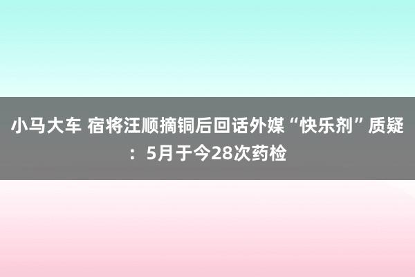 小马大车 宿将汪顺摘铜后回话外媒“快乐剂”质疑：5月于今28次药检