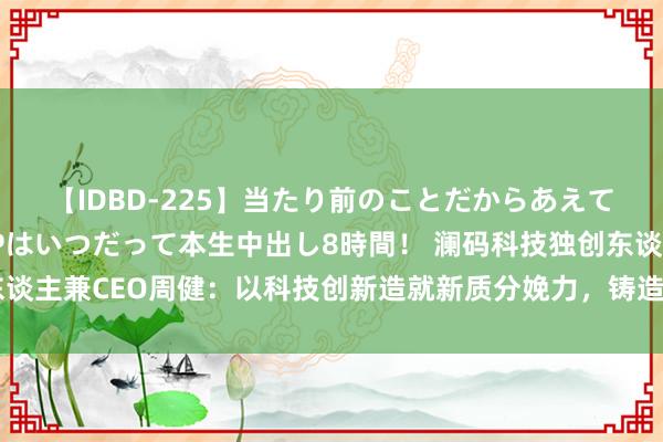 【IDBD-225】当たり前のことだからあえて言わなかったけど…IPはいつだって本生中出し8時間！ 澜码科技独创东谈主兼CEO周健：以科技创新造就新质分娩力，铸造经济高质料发展新引擎