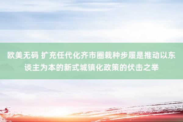 欧美无码 扩充任代化齐市圈栽种步履是推动以东谈主为本的新式城镇化政策的伏击之举