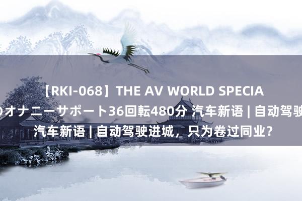 【RKI-068】THE AV WORLD SPECIAL あなただけに 最高のオナニーサポート36回転480分 汽车新语 | 自动驾驶进城，只为卷过同业？