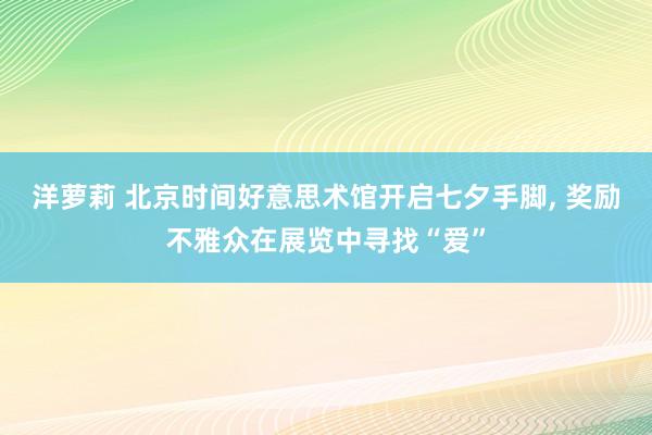 洋萝莉 北京时间好意思术馆开启七夕手脚， 奖励不雅众在展览中寻找“爱”