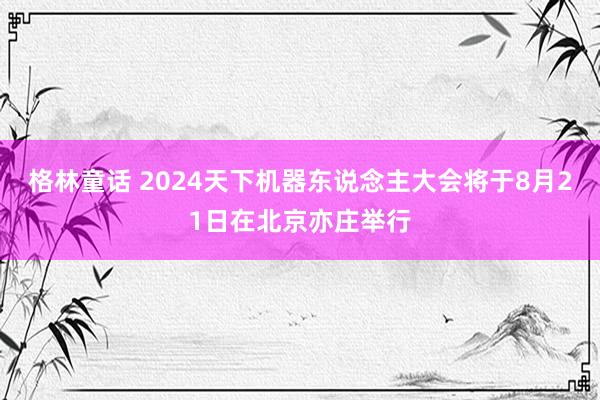 格林童话 2024天下机器东说念主大会将于8月21日在北京亦庄举行