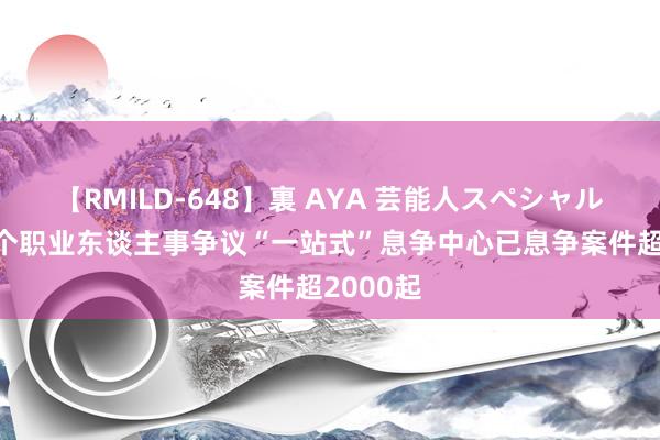 【RMILD-648】裏 AYA 芸能人スペシャル 东城首个职业东谈主事争议“一站式”息争中心已息争案件超2000起