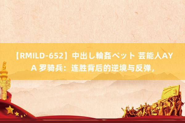 【RMILD-652】中出し輪姦ペット 芸能人AYA 罗骑兵：连胜背后的逆境与反弹，