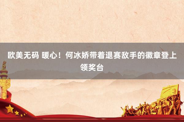 欧美无码 暖心！何冰娇带着退赛敌手的徽章登上领奖台