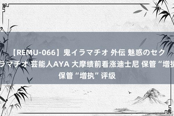 【REMU-066】鬼イラマチオ 外伝 魅惑のセクシーイラマチオ 芸能人AYA 大摩绩前看涨迪士尼 保管“增执”评级