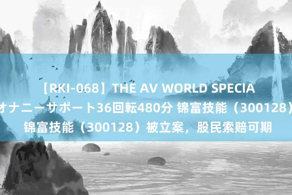 【RKI-068】THE AV WORLD SPECIAL あなただけに 最高のオナニーサポート36回転480分 锦富技能（300128）被立案，股民索赔可期