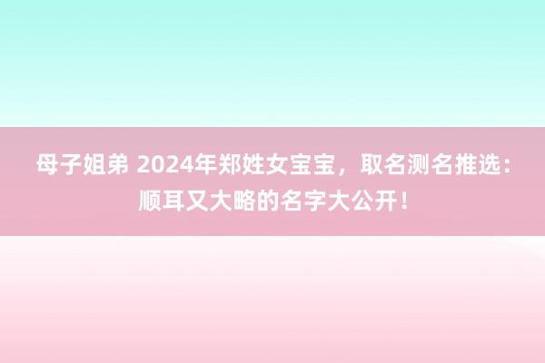 母子姐弟 2024年郑姓女宝宝，取名测名推选：顺耳又大略的名字大公开！