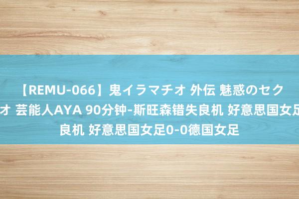 【REMU-066】鬼イラマチオ 外伝 魅惑のセクシーイラマチオ 芸能人AYA 90分钟-斯旺森错失良机 好意思国女足0-0德国女足