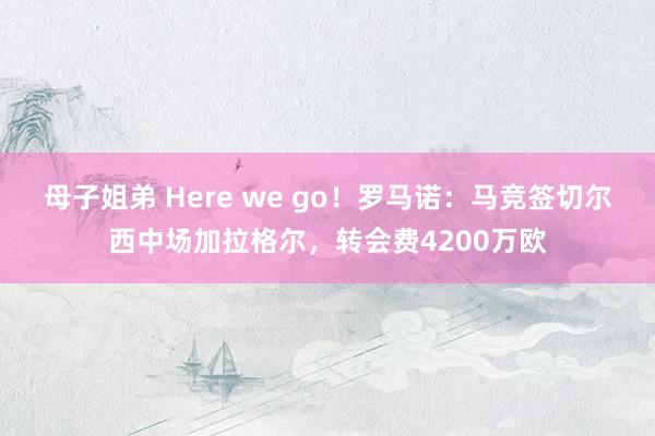 母子姐弟 Here we go！罗马诺：马竞签切尔西中场加拉格尔，转会费4200万欧