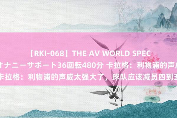 【RKI-068】THE AV WORLD SPECIAL あなただけに 最高のオナニーサポート36回転480分 卡拉格：利物浦的声威太强大了，球队应该减员四到五东谈主