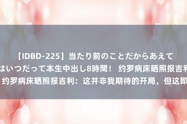 【IDBD-225】当たり前のことだからあえて言わなかったけど…IPはいつだって本生中出し8時間！ 约罗病床晒照报吉利：这并非我期待的开局，但这即是足球