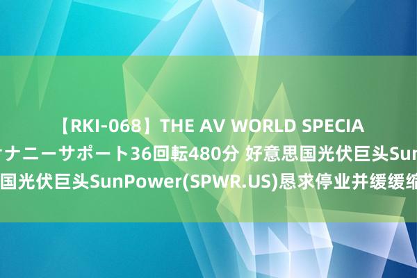 【RKI-068】THE AV WORLD SPECIAL あなただけに 最高のオナニーサポート36回転480分 好意思国光伏巨头SunPower(SPWR.US)恳求停业并缓缓缩减业务