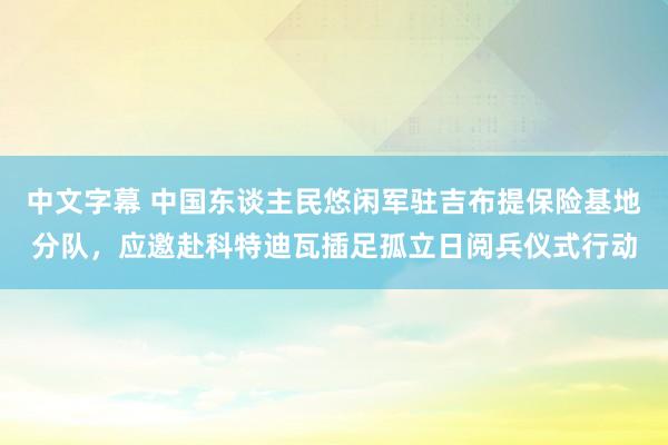 中文字幕 中国东谈主民悠闲军驻吉布提保险基地分队，应邀赴科特迪瓦插足孤立日阅兵仪式行动