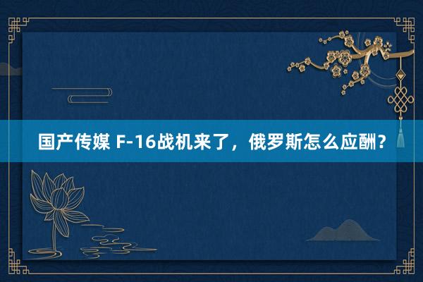 国产传媒 F-16战机来了，俄罗斯怎么应酬？