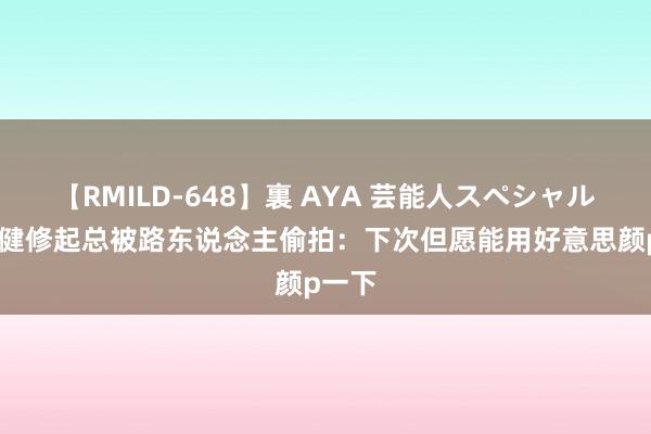 【RMILD-648】裏 AYA 芸能人スペシャル 郑伊健修起总被路东说念主偷拍：下次但愿能用好意思颜p一下