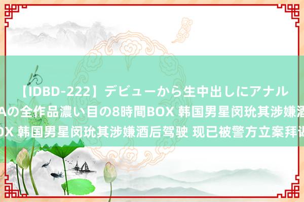 【IDBD-222】デビューから生中出しにアナルまで！最強の芸能人AYAの全作品濃い目の8時間BOX 韩国男星闵玧其涉嫌酒后驾驶 现已被警方立案拜谒