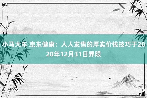 小马大车 京东健康：人人发售的厚实价钱技巧于2020年12月31日界限