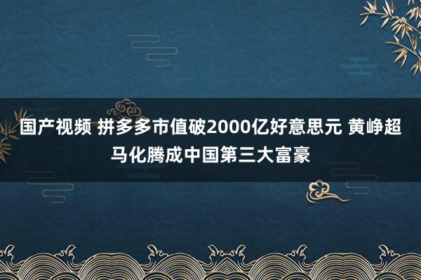 国产视频 拼多多市值破2000亿好意思元 黄峥超马化腾成中国第三大富豪