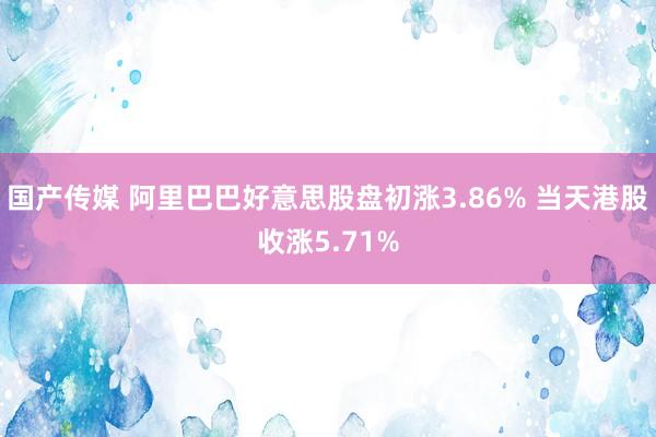 国产传媒 阿里巴巴好意思股盘初涨3.86% 当天港股收涨5.71%