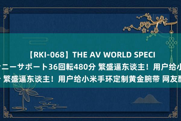 【RKI-068】THE AV WORLD SPECIAL あなただけに 最高のオナニーサポート36回転480分 繁盛逼东谈主！用户给小米手环定制黄金腕带 网友酸了