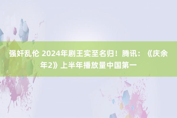 强奸乱伦 2024年剧王实至名归！腾讯：《庆余年2》上半年播放量中国第一