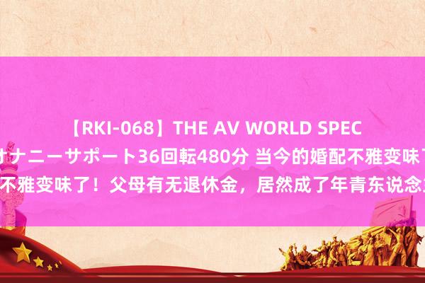 【RKI-068】THE AV WORLD SPECIAL あなただけに 最高のオナニーサポート36回転480分 当今的婚配不雅变味了！父母有无退休金，居然成了年青东说念主择偶的硬性条目！