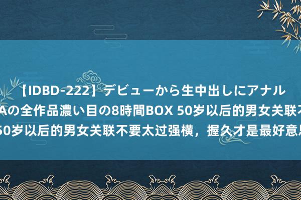 【IDBD-222】デビューから生中出しにアナルまで！最強の芸能人AYAの全作品濃い目の8時間BOX 50岁以后的男女关联不要太过强横，握久才是最好意思的！