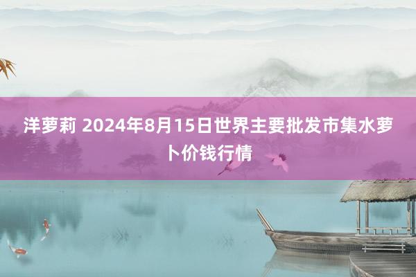 洋萝莉 2024年8月15日世界主要批发市集水萝卜价钱行情