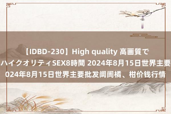 【IDBD-230】High quality 高画質で魅せます！究極のIP女優ハイクオリティSEX8時間 2024年8月15日世界主要批发阛阓橘、柑价钱行情