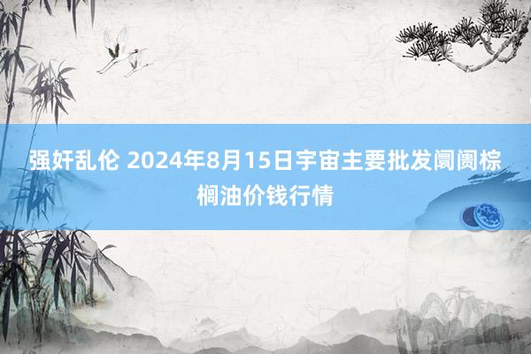 强奸乱伦 2024年8月15日宇宙主要批发阛阓棕榈油价钱行情