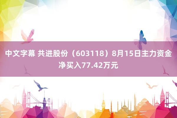 中文字幕 共进股份（603118）8月15日主力资金净买入77.42万元