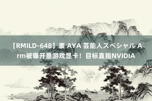 【RMILD-648】裏 AYA 芸能人スペシャル Arm被曝开垦游戏显卡！目标直指NVIDIA