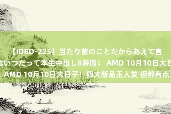 【IDBD-225】当たり前のことだからあえて言わなかったけど…IPはいつだって本生中出し8時間！ AMD 10月10日大日子！四大新品王人发 但都有点远