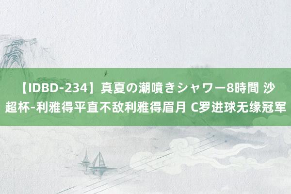 【IDBD-234】真夏の潮噴きシャワー8時間 沙超杯-利雅得平直不敌利雅得眉月 C罗进球无缘冠军