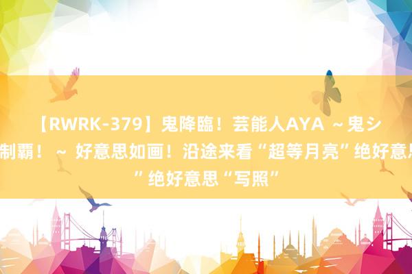 【RWRK-379】鬼降臨！芸能人AYA ～鬼シリーズ全制覇！～ 好意思如画！沿途来看“超等月亮”绝好意思“写照”