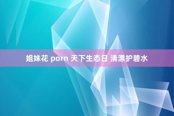 姐妹花 porn 天下生态日 清漂护碧水