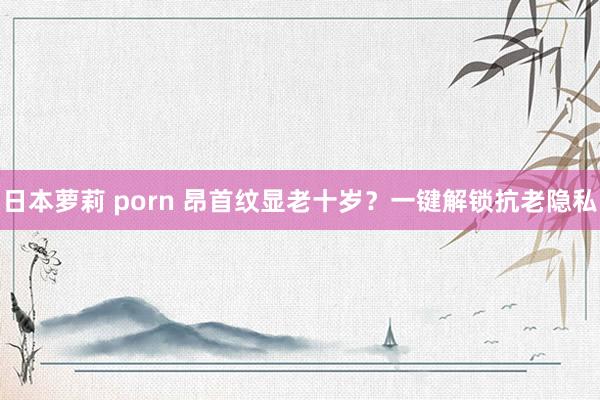 日本萝莉 porn 昂首纹显老十岁？一键解锁抗老隐私