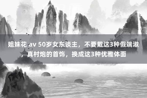 姐妹花 av 50岁女东谈主，不要戴这3种假端淑，真村炮的首饰，换成这3种优雅体面