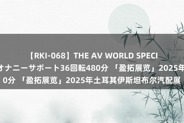 【RKI-068】THE AV WORLD SPECIAL あなただけに 最高のオナニーサポート36回転480分 「盈拓展览」2025年土耳其伊斯坦布尔汽配展