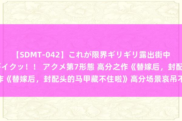 【SDMT-042】これが限界ギリギリ露出街中潮吹き アクメ自転車がイクッ！！ アクメ第7形態 高分之作《替嫁后，封配头的马甲藏不住啦》高分场景哀吊不肯放开手！