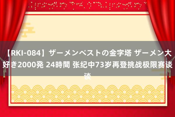 【RKI-084】ザーメンベストの金字塔 ザーメン大好き2000発 24時間 张纪中73岁再登挑战极限赛谈